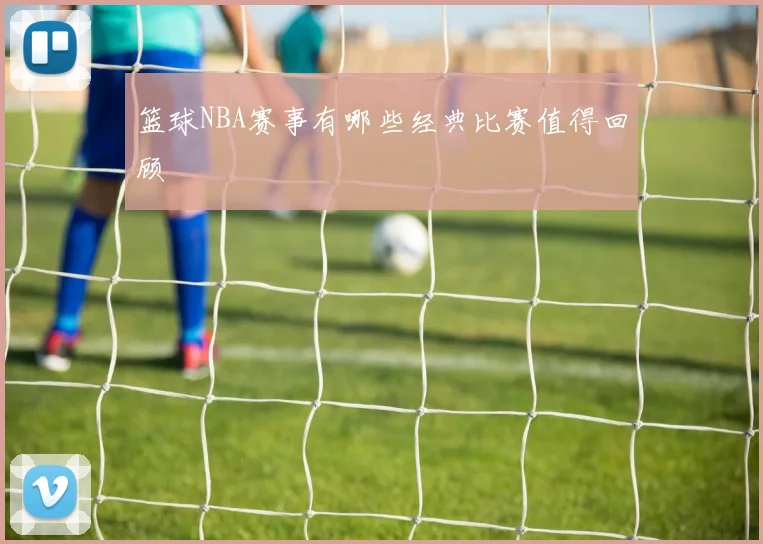 篮球NBA赛事有哪些经典比赛值得回顾