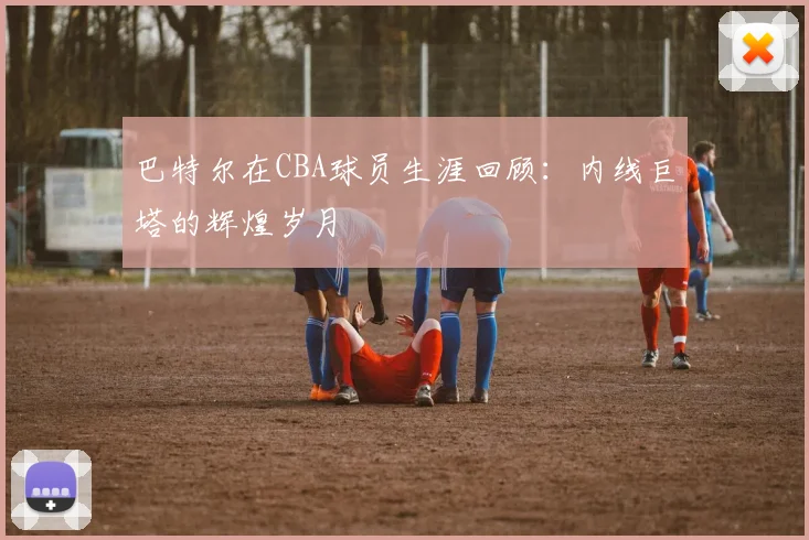 巴特尔在CBA球员生涯回顾：内线巨塔的辉煌岁月