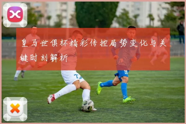 皇马世俱杯精彩传控局势变化与关键时刻解析