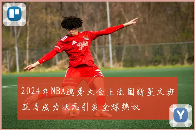 2024年NBA选秀大会上法国新星文班亚马成为状元引发全球热议