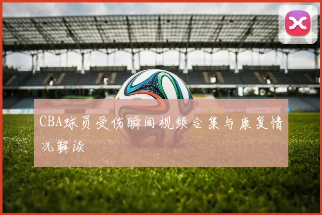 CBA球员受伤瞬间视频合集与康复情况解读