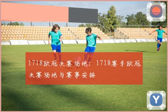 1718欧冠决赛场地：1718赛季欧冠决赛场地与赛事安排