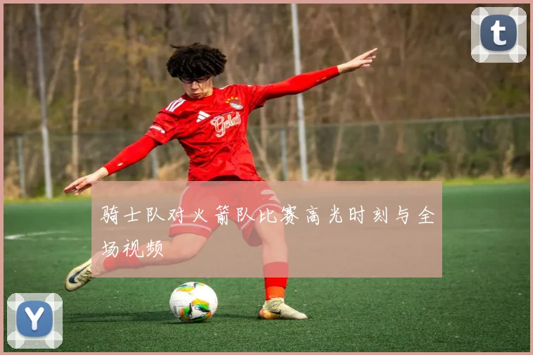 骑士队对火箭队比赛高光时刻与全场视频