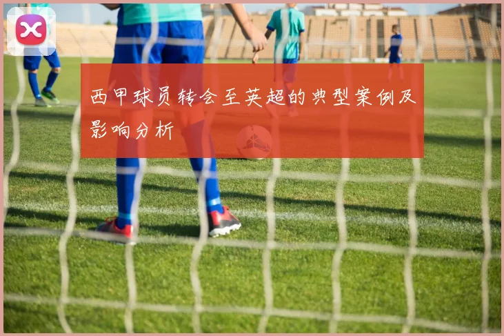 西甲球员转会至英超的典型案例及影响分析