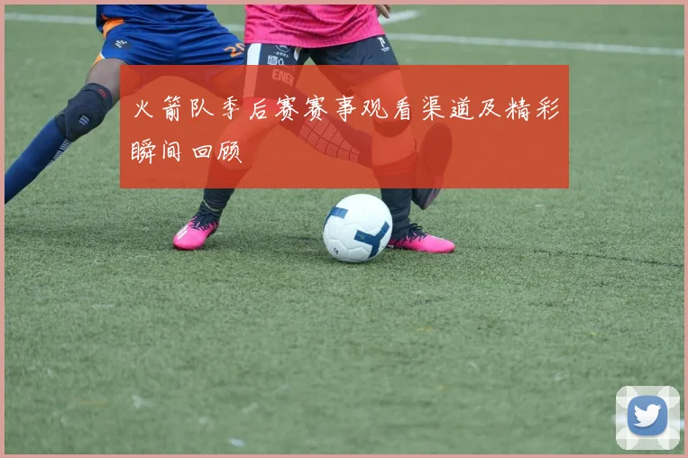 火箭队季后赛赛事观看渠道及精彩瞬间回顾