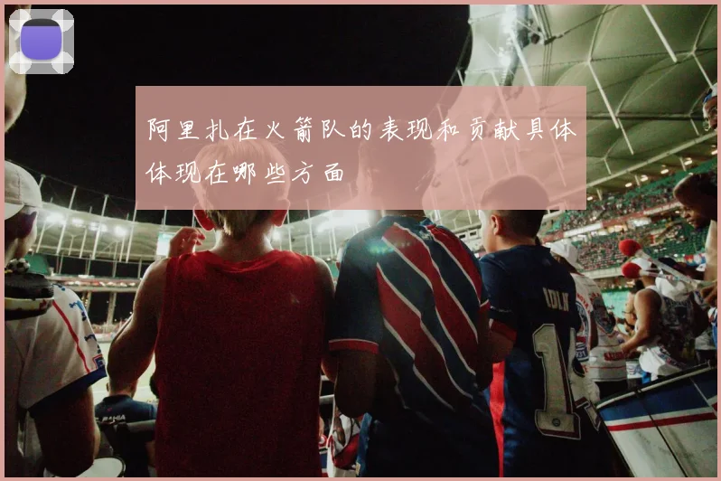 阿里扎在火箭队的表现和贡献具体体现在哪些方面