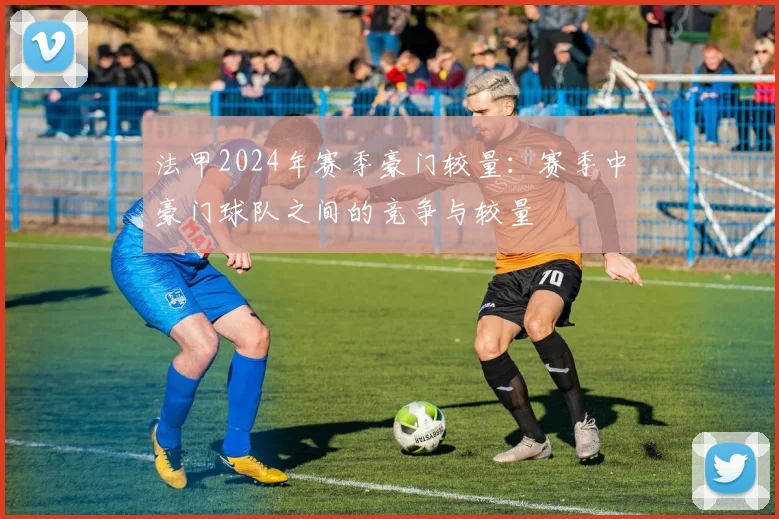 法甲2024年赛季豪门较量：赛季中豪门球队之间的竞争与较量